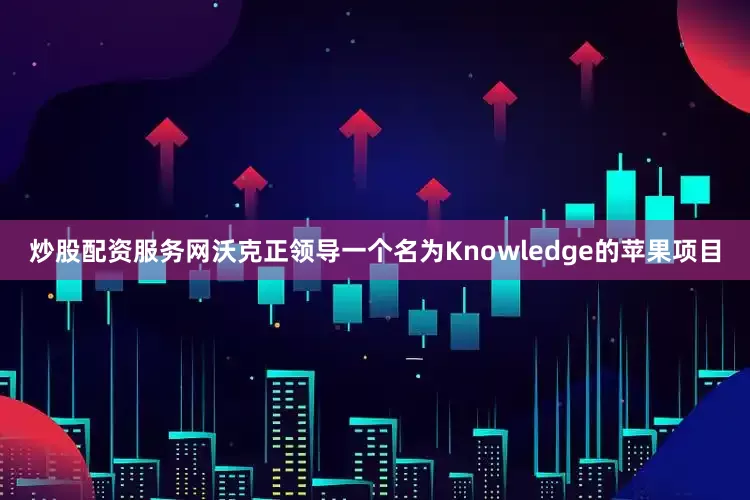 炒股配资服务网沃克正领导一个名为Knowledge的苹果项目