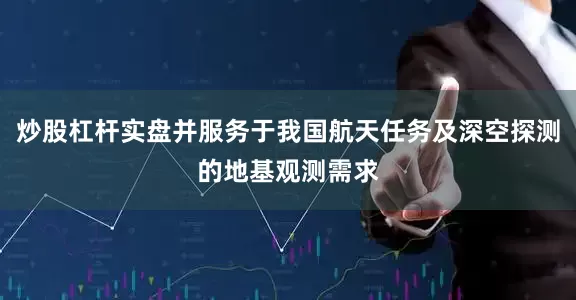 炒股杠杆实盘并服务于我国航天任务及深空探测的地基观测需求