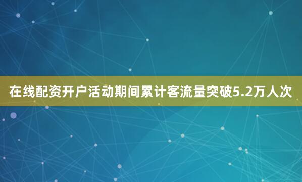 在线配资开户活动期间累计客流量突破5.2万人次