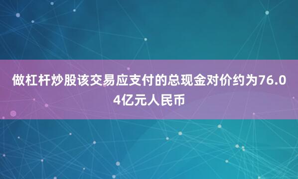 做杠杆炒股该交易应支付的总现金对价约为76.04亿元人民币