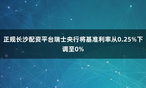 正规长沙配资平台瑞士央行将基准利率从0.25%下调至0%