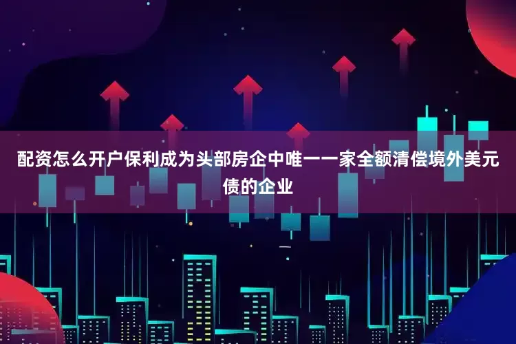 配资怎么开户保利成为头部房企中唯一一家全额清偿境外美元债的企业