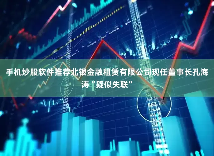 手机炒股软件推荐北银金融租赁有限公司现任董事长孔海涛“疑似失联”