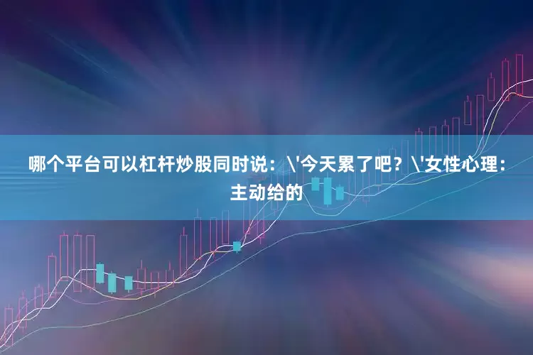 哪个平台可以杠杆炒股同时说：'今天累了吧？'女性心理：主动给的