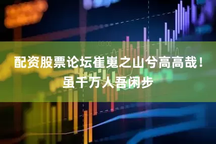 配资股票论坛崔嵬之山兮高高哉！虽千万人吾闲步