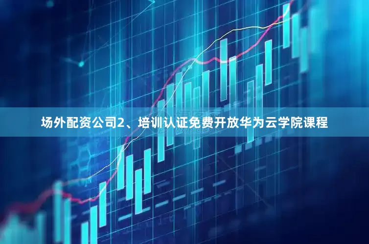 场外配资公司2、培训认证免费开放华为云学院课程