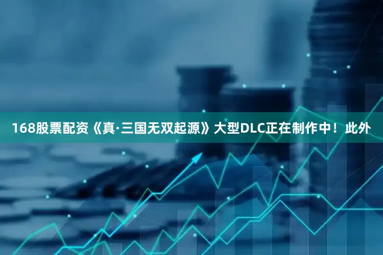 168股票配资《真·三国无双起源》大型DLC正在制作中！此外