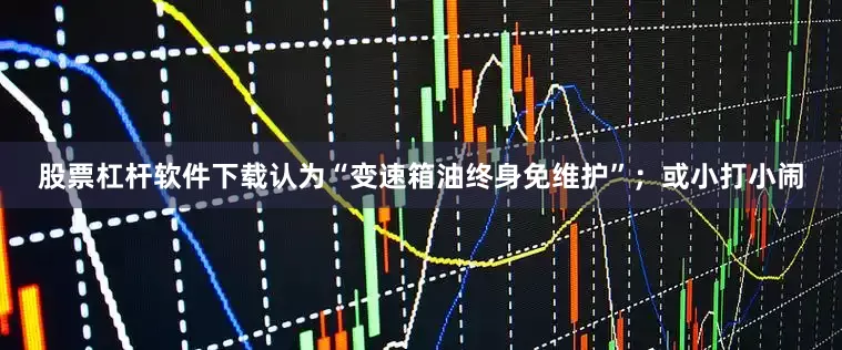 股票杠杆软件下载认为“变速箱油终身免维护”；或小打小闹